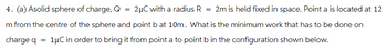 4. (a) Asolid sphere of charge, Q
=
2μC with a radius R = 2m is held fixed in space. Point a is located at 12
m from the centre of the sphere and point b at 10m. What is the minimum work that has to be done on
charge q = 1μC in order to bring it from point a to point b in the configuration shown below.