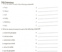 Ionic Nomenclature
3. Write the name for each of the following compounds.
a. Na;S
а.
b. NH.CI
b.
c. CuF
с.
d. FeSO4
d.
e. Mn(NO;)2
f. CuF2
f.
4. Write the chemical formula for each of the following compounds.
a. nickel (II) phosphate
a.
b. calcium nitrate
b.
c. ammonium sulfate
c.
d. magnesium nitride
d.
e. silver (I) sulfide
е.
f. iron (II) phosphide
f.
