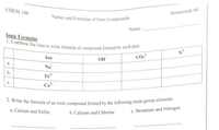 2. Write the formula of an ionic compound formed by the following main-group elements.
1. Combine the ions to write formula of compound formed by each pair.
CHEM 100
Homework #4
Names and Formulas of Ionic Compounds
Name:
Ionic Formulas
Ion
CO,
OH
a.
Na*
Fe+
с.
Co
a. Cesium and Sulfur
c. Strontium and Nitrogen
b. Calcium and Chlorine
b.
