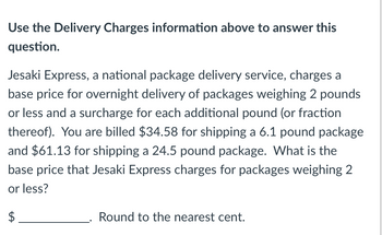 ### Delivery Charges Calculation Problem

**Use the Delivery Charges information above to answer this question.**

Jesaki Express, a national package delivery service, charges a base price for overnight delivery of packages weighing 2 pounds or less and a surcharge for each additional pound (or fraction thereof). You are billed $34.58 for shipping a 6.1-pound package and $61.13 for shipping a 24.5-pound package. What is the base price that Jesaki Express charges for packages weighing 2 pounds or less?

$__________. Round to the nearest cent.