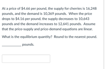 At a price of $4.66 per pound, the supply for cherries is 16,248
pounds, and the demand is 10,369 pounds. When the price
drops to $4.16 per pound, the supply decreases to 10,643
pounds and the demand increases to 12,641 pounds. Assume
that the price-supply and price-demand equations are linear.
What is the equilibrium quantity? Round to the nearest pound.
pounds.