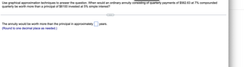 Use graphical approximation techniques to answer the question. When would an ordinary annuity consisting of quarterly payments of $562.63 at 7% compounded
quarterly be worth more than a principal of $6100 invested at 5% simple interest?
The annuity would be worth more than the principal in approximately
years.
(Round to one decimal place as needed.)