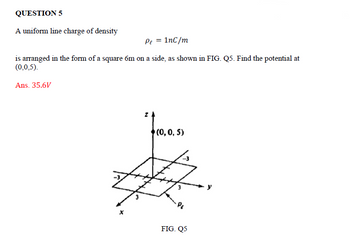 QUESTION 5
A uniform line charge of density
Pe = 1nC/m
is arranged in the form of a square 6m on a side, as shown in FIG. Q5. Find the potential at
(0,0,5).
Ans. 35.6V
(0, 0, 5)
FIG. Q5