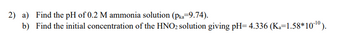 2) a) Find the pH of 0.2 M ammonia solution (pka-9.74).
b) Find the initial concentration of the HNO2 solution giving pH= 4.336 (K₁=1.58*10-¹0).