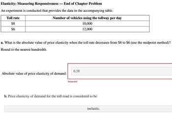 Elasticity: Measuring Responsiveness - End of Chapter Problem
An experiment is conducted that provides the data in the accompanying table.
Number of vehicles using the tollway per day
10,000
12,000
Toll rate
$8
$6
a. What is the absolute value of price elasticity when the toll rate decreases from $8 to $6 (use the midpoint method)?
Round to the nearest hundredth.
Absolute value of price elasticity of demand:
0.58
Incorrect
b. Price elasticity of demand for the toll road is considered to be
inelastic.