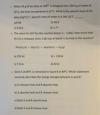 3. When 45 g of an alloy at 100°C is dropped into 100.0 g of water at
25°C, the final temperature is 37°C. What is the specific heat of the
alloy (J/g°C)?).Specific heat of water is 4.186 J/g °C_
a)9.88
c) 0.423
4. The value for AH° for the reaction below is - 126kJ. How much heat
(in kJ) is released when 2.00 mol of NaOH is formed in the reaction?
2Na2O2 (s) + 2H2₂0 (1)→ 4NaOH (s) + O2(g)
a) 252 kJ
b) 48.8
d) 1.77
c) 7.8 kJ
d) 63 kJ
5. Solid A at 80°C is immersed in liquid B at 60°C. Which statement
correctly describes the energy changes between A and B?
b) - 126 kJ
d) Both A and B release heat.
a) A releases heat and B absorbs heat.
b) A absorbs heat and B releases heat.
c) Both A and B absorb heat.