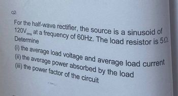 Q2:
For the half-wave rectifier, the source is a sinusoid of
120V at a frequency of 60Hz. The load resistor is 50
rms
Determine
(i) the average load voltage and average load current
(ii) the average power absorbed by the load
(iii) the power factor of the circuit