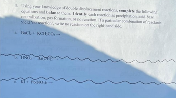 3. Using your knowledge of double displacement reactions, complete the following
equations and balance them. Identify each reaction as precipitation, acid-base
neutralization, gas formation, or no reaction. If a particular combination of reactants
yield 'no reaction', write no reaction on the right-hand side.
a. BaCl + KCH; CO2 →
b. HNO3+ Ba(OH)2
c. KI+ Pb(NO3)2-
1