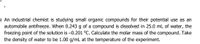 ) An industrial chemist is studying small organic compounds for their potential use as an
automobile antifreeze. When 0.243 g of a compound is dissolved in 25.0 mL of water, the
freezing point of the solution is -0.201 °C. Calculate the molar mass of the compound. Take
the density of water to be 1.00 g/mL at the temperature of the experiment.
