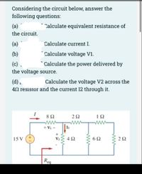 Considering the circuit below, answer the
following questions:
(а)
Calculate equivalent resistance of
the circuit.
(a)
Calculate current I.
(b)
* Calculate voltage V1.
(c) .
* Calculate the power delivered by
the voltage source.
(d).
40 resistor and the current I2 through it.
Calculate the voltage V2 across the
8Ω
2Ω
1Ω
ww
+ V1 -
15 V
4Ω
{ 62
6Ω
2Ω
V2
Reg
