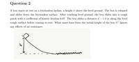 Question 2
A box starts at rest on a frictionless incline, a height h above the level ground. The box is released
and slides down the frictionless surface. After reaching level ground, the box slides into a rough
patch with a coefficient of kinetic friction 0.47. The box slides a distance d = 1.2 m along the level
rough surface before coming to rest. What must have been the initial height of the box h? Ignore
any effects of air resistance.
