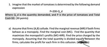 1. Imagine that the market of tomatoes is determined by the following demand
expression
P=200-Q_d
Where Q_d is the quantity demanded, and P is the price of tomatoes and Total
Cost 50. (30 points)
a) Assume that firms {A, B} collude. Find the marginal revenue (MR) if both firms
behave as a monopoly. Find the marginal cost (MC). Find the quantity that
maximizes the monopolist's profits (MC=MR). Find the price charged by the
monopoly. Assuming that the total quantity is divided equally between the
firms, calculate the profit for each firm in this collusion. (1