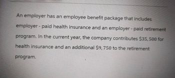 An employer has an employee benefit package that includes
employer - paid health insurance and an employer-paid retirement
program. In the current year, the company contributes $35,500 for
health insurance and an additional $9,750 to the retirement
program.