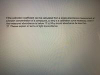 If the extinction coefficient can be calculated from a single absorbance measurement at
a known concentration of a compound, a) why is a calibration curve necessary, even if
the measured absorbance is below 1? b) Why should absorbance be less than
2? Please explain in terms of light transmittance.
