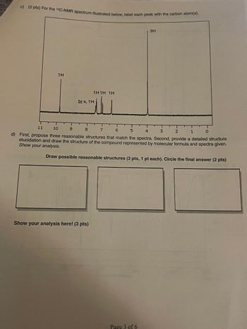 c) (2 pts) For the 13C-NMR spectrum illustrated below, label each peak with the carbon atom(s).
1H
brs, 1H
1H1H 1H
ــلتـ
3H
11
10
9 8
7 6 5
4
3
2
1
0
d) First, propose three reasonable structures that match the spectra. Second, provide a detailed structure
elucidation and draw the structure of the compound represented by molecular formula and spectra given.
Show your analysis.
Draw possible reasonable structures (3 pts, 1 pt each). Circle the final answer (2 pts)
Show your analysis here! (3 pts)
Page 3 of 6