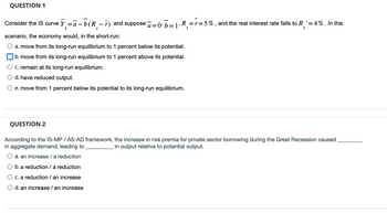 QUESTION 1
Consider the IS curve Ỹ₁=ā-b(R₁-r) and suppose ā=0¹ b=1, R₁ =r=5%, and the real interest rate falls to R₁' = 4%. In this
t
scenario, the economy would, in the short-run:
a. move from its long-run equilibrium to 1 percent below its potential.
b. move from its long-run equilibrium to 1 percent above its potential.
c. remain at its long-run equilibrium.
d. have reduced output.
e. move from 1 percent below its potential to its long-run equilibrium.
QUESTION 2
According to the IS-MP / AS-AD framework, the increase in risk premia for private sector borrowing during the Great Recession caused
in aggregate demand, leading to
in output relative to potential output.
a. an increase / a reduction
O b. a reduction / a reduction
O c. a reduction / an increase
d. an increase / an increase