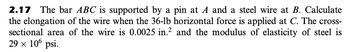 2.17 The bar ABC is supported by a pin at A and a steel wire at B. Calculate
the elongation of the wire when the 36-lb horizontal force is applied at C. The cross-
sectional area of the wire is 0.0025 in.2 and the modulus of elasticity of steel is
29 × 10⁰ psi.