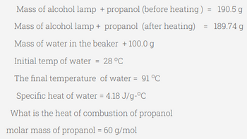 Mass of alcohol lamp + propanol (before heating) = 190.5 g
Mass of alcohol lamp + propanol (after heating)
189.74 g
Mass of water in the beaker + 100.0 g
Initial temp of water = 28 °C
The final temperature of water = 91 °C
Specific heat of water = 4.18 J/g-°C
What is the heat of combustion of propanol
molar mass of propanol = 60 g/mol
=