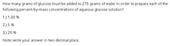 How many grams of glucose must be added to 275 grams of water in order to prepare each of the
percent-by-mass concentrations of aqueous glucose solution?
following
1.) 1.30%
2.) 5 %
3.) 20 %
Note: write your answer in two decimal place.