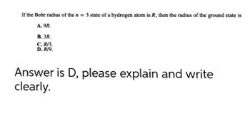 If the Bohr radius of the n = 3 state of a hydrogen atom is R, then the radius of the ground state is
A. 9R.
B. 3R.
C.R/3.
D. R/9.
Answer is D, please explain and write
clearly.