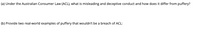 (a) Under the Australian Consumer Law (ACL), what is misleading and deceptive conduct and how does it differ from puffery?
(b) Provide two real-world examples of puffery that wouldn't be a breach of ACL:
