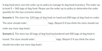 A dog food store uses the order-up-to policy to manage its dog food inventory. The order-up-
to level S = 360 bags of dog food. Please use the order-up-to policy to determine the order
quantity for the two scenarios below.
Scenario 1. The store has 120 bags of dog food on-hand and 200 bags of dog food on-order.
The store should order
bags. (Report 0 if you think the store should not
order any more dog food.)
Scenario 2. The store has 20 bags of dog food backordered and 400 bags of dog food in
transit. The store should order
bags. (Report 0 if you think the store
should not order any more dog food.)
