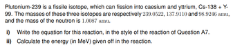 Plutonium-239 is a fissile isotope, which can fission into caesium and yttrium, Cs-138 + Y-
99. The masses of these three isotopes are respectively 239.0522, 137.9110 and 98.9246 amu,
and the mass of the neutron is 1.0087 amu.
i) Write the equation for this reaction, in the style of the reaction of Question A7.
Calculate the energy (in MeV) given off in the reaction.
ii)