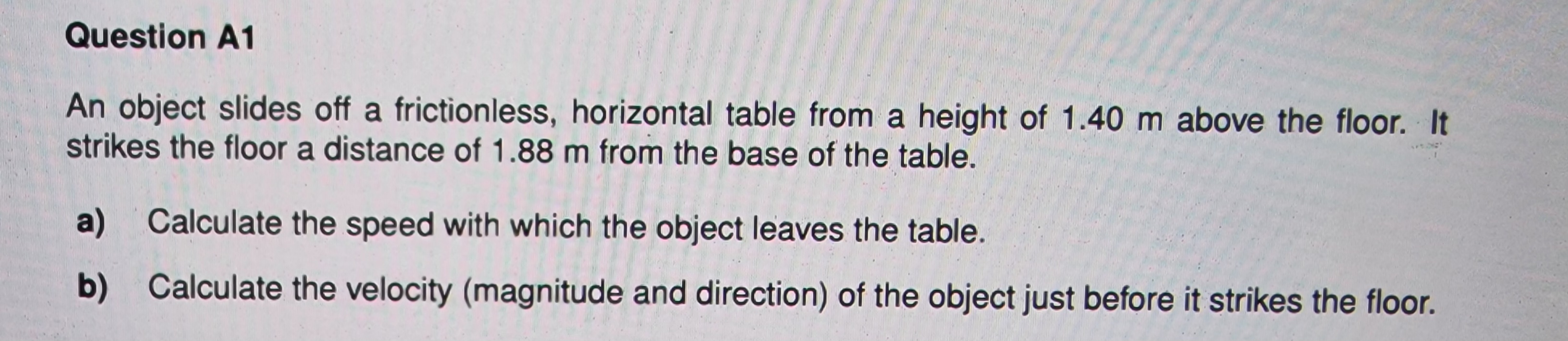 Question A1
An object slides off a frictionless, horizontal table from a height of 1.40 m above the floor. It
strikes the floor a distance of 1.88 m from the base of the table.
a) Calculate the speed with which the object leaves the table.
b)
Calculate the velocity (magnitude and direction) of the object just before it strikes the floor.