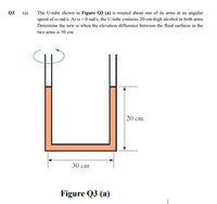 The U-tube shown in Figure Q3 (a) is rotated about one of its arms at an angular
speed of o rad/s. At o = 0 rad/s, the U-tube contains 20-cm-high alcohol in both arms
Q3
(a)
Determine the new o when the elevation difference between the fluid surfaces in the
two arms is 30 cm.
20 cm
30 cm
Figure Q3 (a)
