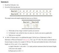 Exercise 3:
1. Recall the Chebyshev' rule.
2. Given the following data sets.
Set I 41
Data
44
45
47 47
48
51
53
58
66
Data Set II
20
37
48
48 49
50
53 61
64
70
The sample mean and sample standard deviation are as follows:
Data Set I
Data Set II
i = 50.0
s = 14.2
i = 50.0
%3D
s = 7.4
a. Which data set has a larger variation? (justify your answer)
b. Is Chebyshev' rule verified for these two data sets. (Justify your answer graphically).
c. What can we conclude?
3.
In 1903, K. Pearson and A. Lee published the paper "On the Laws of Inheritance in Man. I.
Inheritance of Physical Characters" (Biometrika, Vol. 2, pp. 357–462). The article examined data on
forearm length, in inches, for a sample of 140 men. The mean and standard deviation of the forearm
lengths are 18.8 in. and 1.12 in., respectively.
a. Apply Chebyshev’s rule with k = 2 to make pertinent statements about the forearm lengths
of the men in the sample.
b. Repeat part (a) with k = 3.
