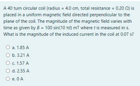 A 40 turn circular coil (radius = 4.0 cm, total resistance = 0.20 Q) is
placed in a uniform magnetic field directed perpendicular to the
plane of the coil. The magnitude of the magnetic field varies with
time as given by B = 100 sin(10 Tit) mT where t is measured in s.
What is the magnitude of the induced current in the coil at 0.07 s?
а. 1.85 А
O b. 3.21 A
О с. 1.57 А
O d. 2.55 A
O e. 0 A
