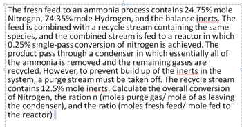 The fresh feed to an ammonia process contains 24.75% mole
Nitrogen, 74.35% mole Hydrogen, and the balance inerts. The
feed is combined with a recycle stream containing the same
species, and the combined stream is fed to a reactor in which
0.25% single-pass conversion of nitrogen is achieved. The
product pass through a condenser in which essentially all of
the ammonia is removed and the remaining gases are
recycled. However, to prevent build up of the inerts in the
system, a purge stream must be taken off. The recycle stream
contains 12.5% mole inerts. Calculate the overall conversion
of Nitrogen, the ration n (moles purge gas/ mole of as leaving
the condenser), and the ratio (moles fresh feed/ mole fed to
the reactor)