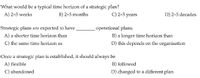 What would be a typical time horizon of a strategic plan?
A) 2-5 weeks
B) 2-5 months
C) 2-5 years
D) 2-5 decades
Strategic plans are expected to have
operational plans.
B) a longer time horizon than
D) this depends on the organisation
A) a shorter time horizon than
C) the same time horizon as
Once a strategic plan is established, it should always be
A) flexible
B) followed
C) abandoned
D) changed to a different plan
