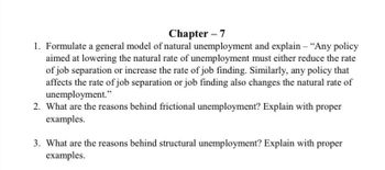 Chapter - 7
1. Formulate a general model of natural unemployment and explain - "Any policy
aimed at lowering the natural rate of unemployment must either reduce the rate
of job separation or increase the rate of job finding. Similarly, any policy that
affects the rate of job separation or job finding also changes the natural rate of
unemployment."
2. What are the reasons behind frictional unemployment? Explain with proper
examples.
3. What are the reasons behind structural unemployment? Explain with proper
examples.