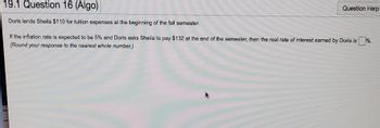 19.1 Question 16 (Algo)
Doris lends Sheila $110 for tuition expenses at the beginning of the fall semester.
If the inflation rate is expected to be 5% and Doris asks Sheila to pay $132 at the end of the semester, then the real rate of interest earned by Doris is%.
(Round your response to the nearest whole number.)
Question Help