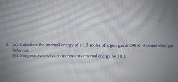 2. (a). Calculate the internal energy of a 1.5 moles of argon gas at 298 K. Assumé ideal gas
behavior.
(b). Suggests two ways to increase its internal energy by 10 J.