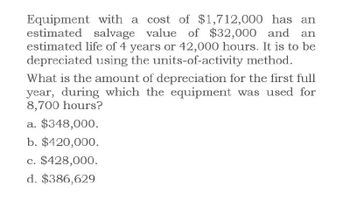 Equipment with a cost of $1,712,000 has an
estimated salvage value of $32,000 and
estimated life of 4 years or 42,000 hours. It is to be
depreciated using the units-of-activity method.
What is the amount of depreciation for the first full
year, during which the equipment was used for
8,700 hours?
a. $348,000.
b. $420,000.
c. $428,000.
d. $386,629