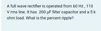 A full wave rectifier is operated from 60 Hz, 110
V rms line. It has 200 µF filter capacitor and a 5 k
ohm load. What is the percent ripple?
