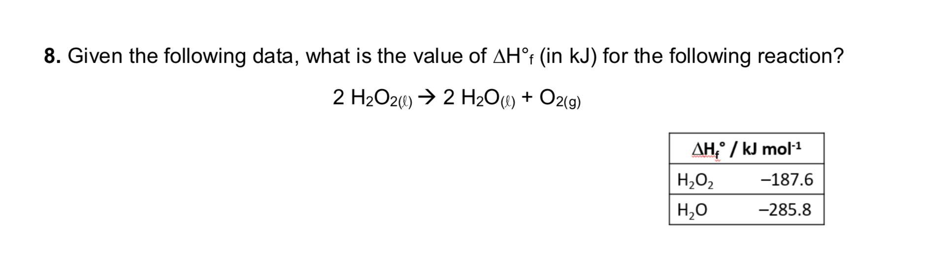 8. Given the following data, what is the value of AH°t (in kJ) for the following reaction?
2 H2O20) → 2 H2O«) + O2(g)
AH,° / kJ mol1
Н,о,
-187.6
Н,о
-285.8
