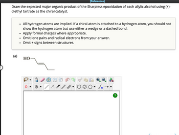 [References]
Draw the expected major organic product of the Sharpless epoxidation of each allylic alcohol using (+)-
diethyl tartrate as the chiral catalyst.
(a)
●
All hydrogen atoms are implied. If a chiral atom is attached to a hydrogen atom, you should not
show the hydrogen atom but use either a wedge or a dashed bond.
Apply formal charges where appropriate.
• Omit lone pairs and radical electrons from your answer.
Omit + signs between structures.
●
HO
P
MAVEL
کر
?