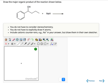 Draw the major organic product of the reaction shown below.
OH
You do not have to consider stereochemistry.
You do not have to explicitly draw H atoms.
Include cationic counter-ions, e.g., Na* in your answer, but draw them in their own sketcher.
?
ChemDoodle
Ⓡ
+ NaH
O
[ ] مر
O. [F
Previous
Next