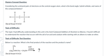 Mastery Concept Question:
Considering the unshared pairs of electrons on the central oxygen atom, what is the bond angle, hybrid orbitals, and name of
the compound below?
H
H-C
:O:
H
David Sweet 9/14/23
H
H
David Sweet 9/14/23
Topic of Difficulty:
The topic I had difficulty understanding in this unit is the Acid-Catalyzed Addition of Alcohols to Alkenes. I found it difficult
to understand the reaction that occurs with the aid of an acid and catalyst while starting with an alkene to make an ether.
Topic of Difficulty Test Question:
Below is a reaction. What is the final product of the reaction and the product's name?
CH3
CH3C CH₂ + CH3OH
-H
acid
catalyst
?