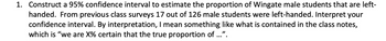 1. Construct a 95% confidence interval to estimate the proportion of Wingate male students that are left-
handed. From previous class surveys 17 out of 126 male students were left-handed. Interpret your
confidence interval. By interpretation, I mean something like what is contained in the class notes,
which is "we are X% certain that the true proportion of ...".