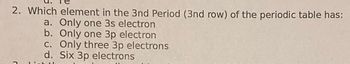 2. Which element in the 3nd Period (3nd row) of the periodic table has:
a. Only one 3s electron
b. Only one 3p electron
c. Only three 3p electrons
d. Six 3p electrons
C