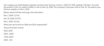 Let's suppose you (USA dealer) imported a product from German on Dec 1, 2018 at € 300, payable in 60 days. You sold
the product in the US market at $400 in cash on Dec 15, 2018. The company's fiscal year ends on Dec 31. You paid to your
German supplier on Feb 1, 2019.
Below, please find the exchange rate information:
Dec 1, 2018: 1.2 €/$.
Dec 31, 2018: 2.0 €/$.
Feb 1, 2019: 1.0 €/$.
What was net income for 2018 and 2019, respectively?
Group of answer choices
$150, $250
$100,-$200
-$150, $250
$250, -150