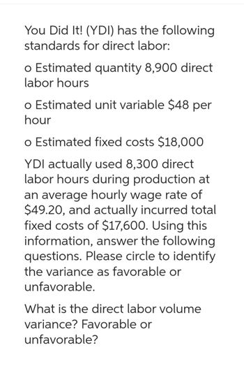 You Did It! (YDI) has the following
standards for direct labor:
o Estimated quantity 8,900 direct
labor hours
o Estimated unit variable $48 per
hour
o Estimated fixed costs $18,000
YDI actually used 8,300 direct
labor hours during production at
an average hourly wage rate of
$49.20, and actually incurred total
fixed costs of $17,600. Using this
information, answer the following
questions. Please circle to identify
the variance as favorable or
unfavorable.
What is the direct labor volume
variance? Favorable or
unfavorable?