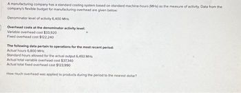 A manufacturing company has a standard costing system based on standard machine-hours (MHs) as the measure of activity. Data from the
company's flexible budget for manufacturing overhead are given below.
Denominator level of activity 6.400 MHs
Overhead costs at the denominator activity level:
Variable overhead cost $33,920
Fixed overhead cost $122,240
The following data pertain to operations for the most recent period:
Actual hours 6,800 MHs
Standard hours allowed for the actual output 6,493 MHs
Actual total variable overhead cost $37,340
Actual total fixed overhead cost $123,990
How much overhead was applied to products during the period to the nearest dollar?