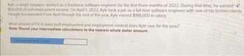 Kyle, a single taxpayer, worked as a freelance software engineer for the first three months of 2022. During that time, he earned
$56,000 of self-employment income. On April 1, 2022. Kyle took a job as a full-time software engineer with one of his former clients,
Hoogle Incorporated From April through the end of the year, Kyle earned $188,000 in salary.
What amount of FICA taxes (self-employment and employment related) does Kyle owe for the year?
Note: Round your intermediate calculations to the nearest whole dollar amount.
Sed employmentFICA tax