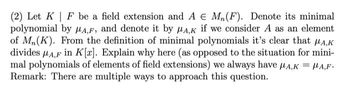 (2) Let K| F be a field extension and A € M₁ (F). Denote its minimal
polynomial by A,F, and denote it by MA,K if we consider A as an element
of Mn(K). From the definition of minimal polynomials it's clear that μA,K
divides μA,F in K[r]. Explain why here (as opposed to the situation for mini-
mal polynomials of elements of field extensions) we always have μA,K = μA,F.
Remark: There are multiple ways to approach this question.