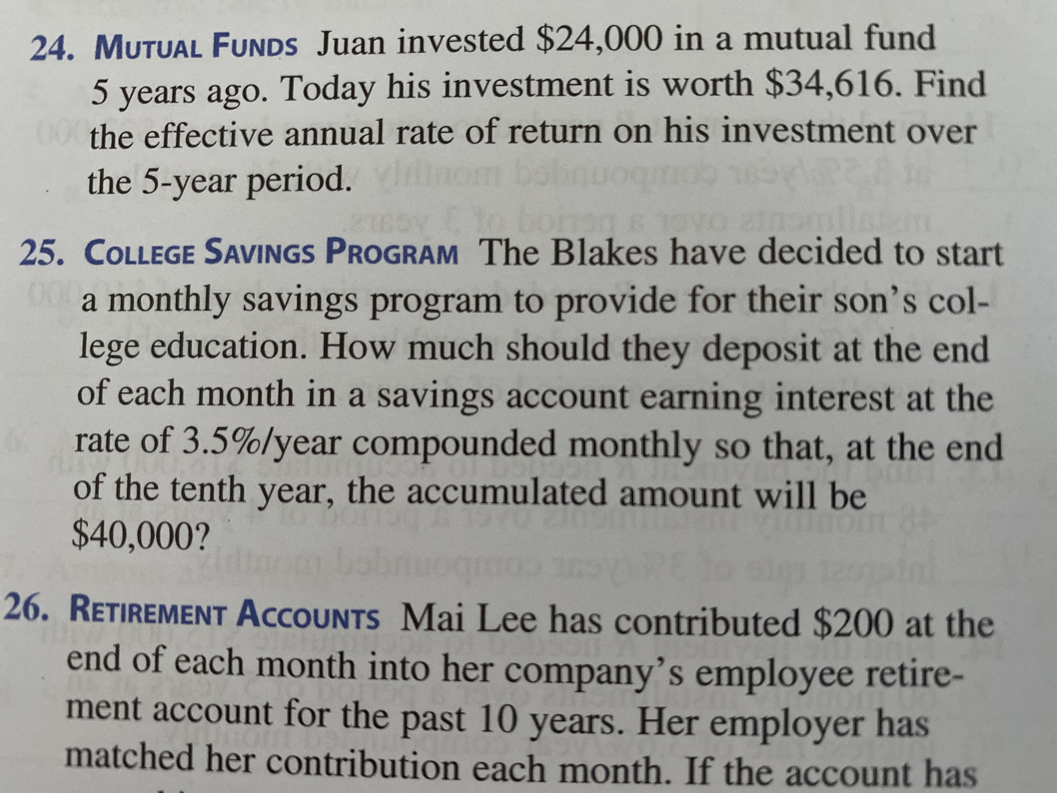 **Mutual Funds (Problem 24)**

Juan invested $24,000 in a mutual fund 5 years ago. Today, his investment is worth $34,616. Find the effective annual rate of return on his investment over the 5-year period.

**College Savings Program (Problem 25)**

The Blakes have decided to start a monthly savings program to provide for their son’s college education. How much should they deposit at the end of each month in a savings account earning interest at the rate of 3.5% per year compounded monthly so that, at the end of the tenth year, the accumulated amount will be $40,000?

**Retirement Accounts (Problem 26)**

Mai Lee has contributed $200 at the end of each month into her company’s employee retirement account for the past 10 years. Her employer has matched her contribution each month. If the account has been earning interest, find the current value of Mai Lee's retirement account.